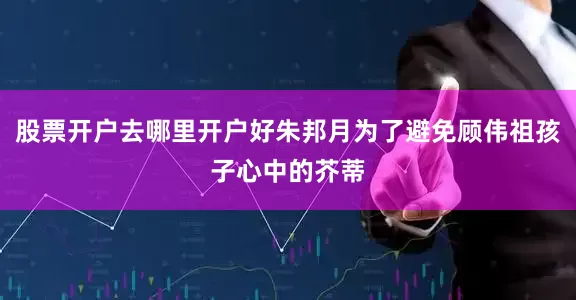 股票开户去哪里开户好朱邦月为了避免顾伟祖孩子心中的芥蒂