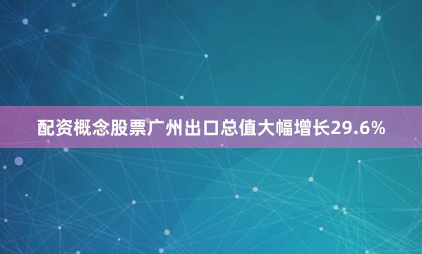 配资概念股票广州出口总值大幅增长29.6%