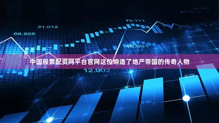 中国股票配资网平台官网这位缔造了地产帝国的传奇人物