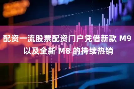配资一流股票配资门户凭借新款 M9 以及全新 M8 的持续热销