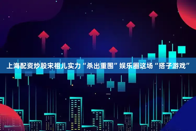 上海配资炒股宋祖儿实力“杀出重围”娱乐圈这场“搭子游戏”